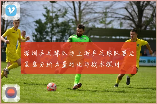 深圳乒乓球队与上海乒乓球队赛后复盘分析力量对比与战术探讨