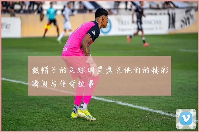 戴帽子的足球明星盘点他们的精彩瞬间与传奇故事