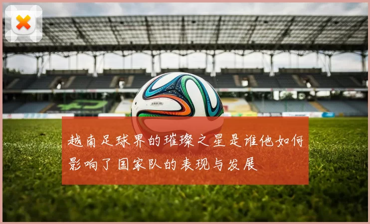 越南足球界的璀璨之星是谁他如何影响了国家队的表现与发展