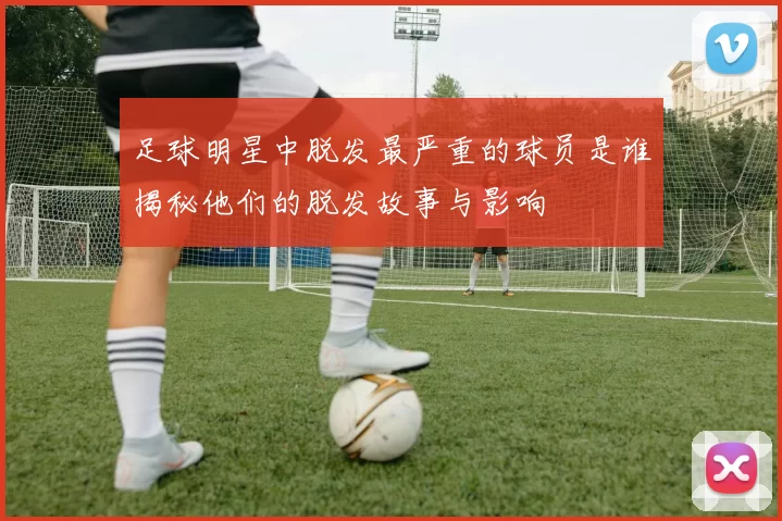 足球明星中脱发最严重的球员是谁揭秘他们的脱发故事与影响
