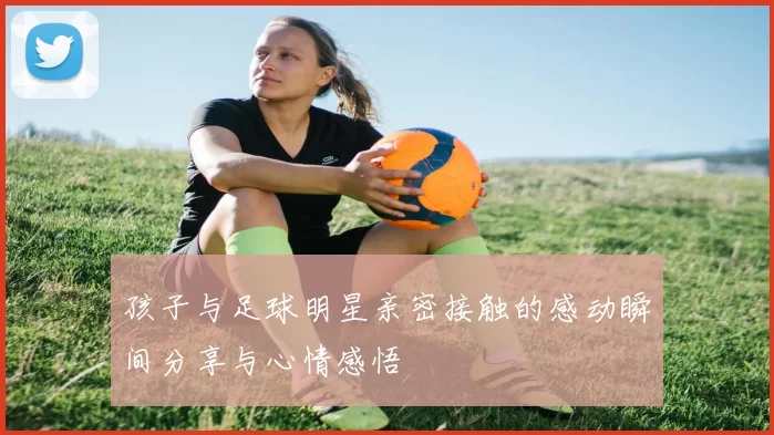 孩子与足球明星亲密接触的感动瞬间分享与心情感悟