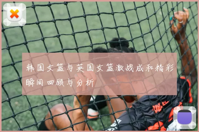 韩国女篮与英国女篮激战成和精彩瞬间回顾与分析