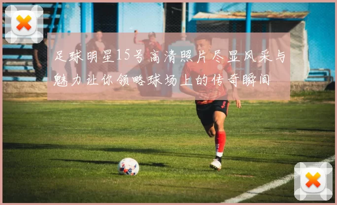 足球明星15号高清照片尽显风采与魅力让你领略球场上的传奇瞬间