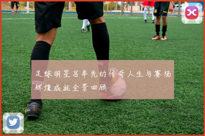 足球明星吕奉先的传奇人生与赛场辉煌成就全景回顾