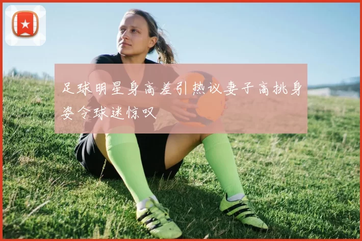 足球明星身高差引热议妻子高挑身姿令球迷惊叹