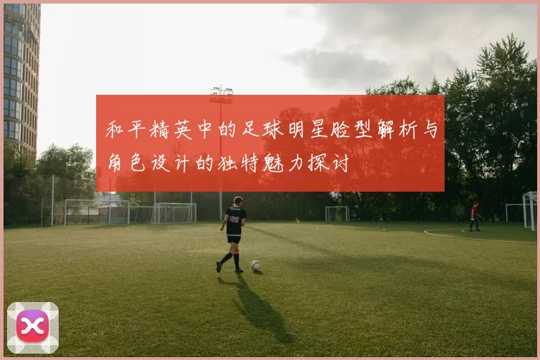和平精英中的足球明星脸型解析与角色设计的独特魅力探讨