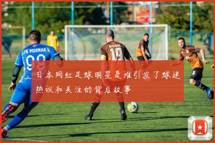 日本网红足球明星是谁引发了球迷热议和关注的背后故事