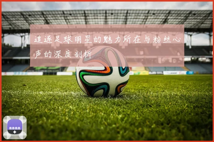 追逐足球明星的魅力所在与粉丝心声的深度剖析
