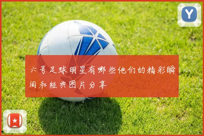 六号足球明星有哪些他们的精彩瞬间和经典图片分享