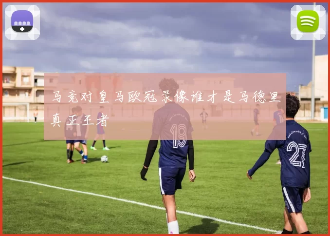 马竞对皇马欧冠录像谁才是马德里真正王者