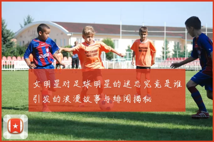 女明星对足球明星的迷恋究竟是谁引发的浪漫故事与绯闻揭秘