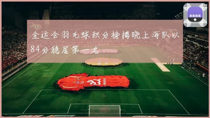 全运会羽毛球积分榜揭晓上海队以84分稳居第一名