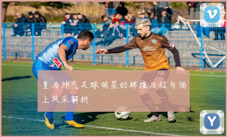 皇马帅气足球明星的辉煌历程与场上风采解析