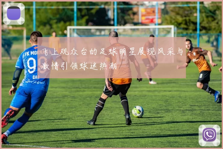 飞上观众台的足球明星展现风采与激情引领球迷热潮