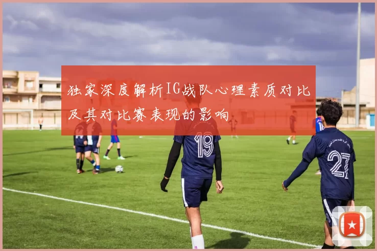 独家深度解析IG战队心理素质对比及其对比赛表现的影响