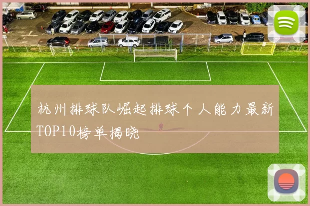 杭州排球队崛起排球个人能力最新TOP10榜单揭晓