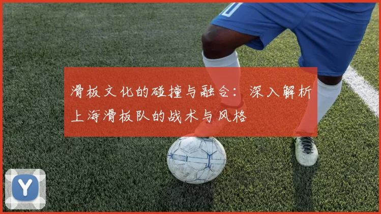 滑板文化的碰撞与融合：深入解析上海滑板队的战术与风格