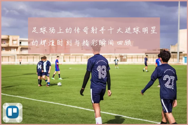 足球场上的传奇射手十大进球明星的辉煌时刻与精彩瞬间回顾