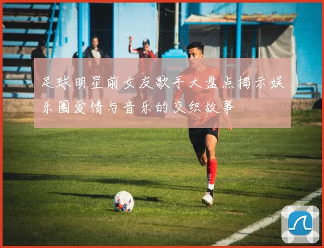 足球明星前女友歌手大盘点揭示娱乐圈爱情与音乐的交织故事