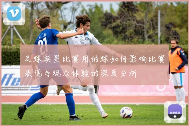 足球明星比赛用的球如何影响比赛表现与观众体验的深度分析