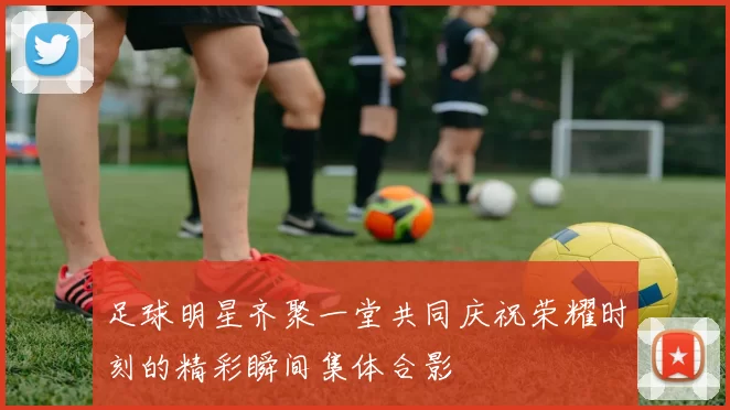 足球明星齐聚一堂共同庆祝荣耀时刻的精彩瞬间集体合影