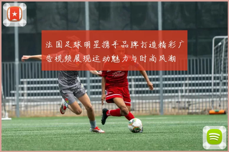 法国足球明星携手品牌打造精彩广告视频展现运动魅力与时尚风潮