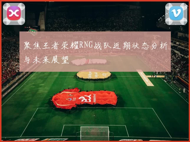 聚焦王者荣耀RNG战队近期状态分析与未来展望