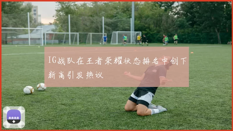 IG战队在王者荣耀状态排名中创下新高引发热议