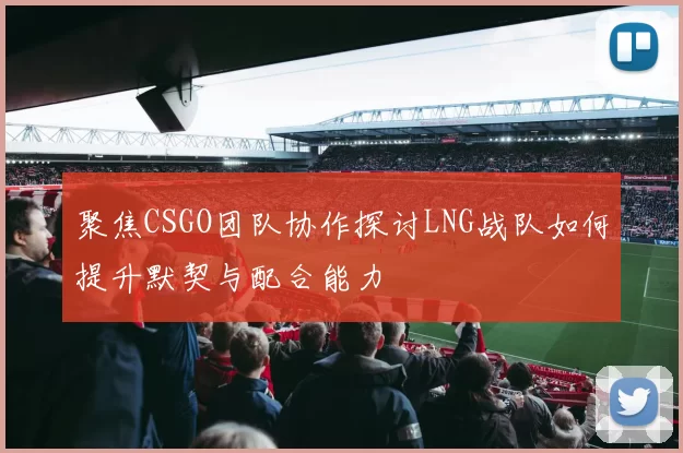 聚焦CSGO团队协作探讨LNG战队如何提升默契与配合能力