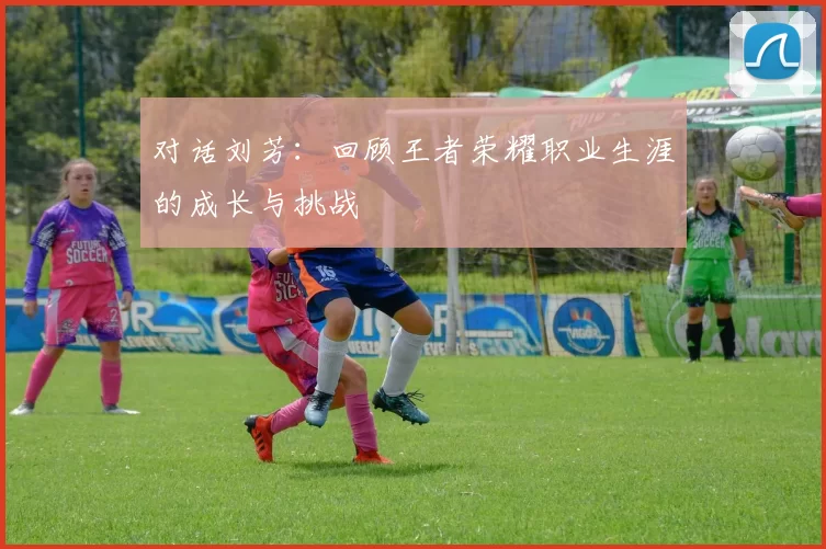 对话刘芳：回顾王者荣耀职业生涯的成长与挑战
