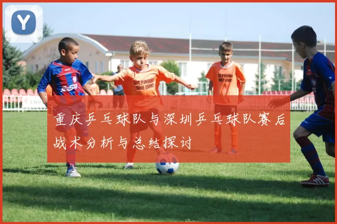 重庆乒乓球队与深圳乒乓球队赛后战术分析与总结探讨