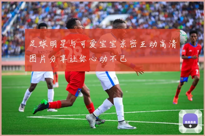 足球明星与可爱宝宝亲密互动高清图片分享让你心动不已