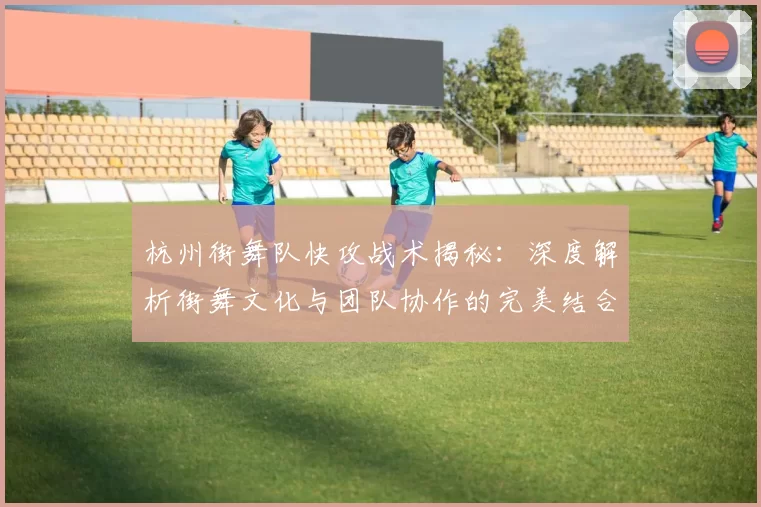 杭州街舞队快攻战术揭秘：深度解析街舞文化与团队协作的完美结合