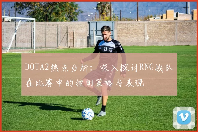 DOTA2热点分析：深入探讨RNG战队在比赛中的控制策略与表现