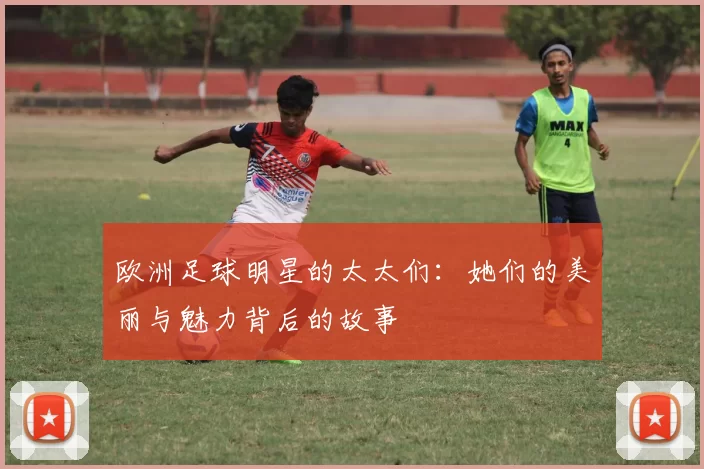欧洲足球明星的太太们：她们的美丽与魅力背后的故事