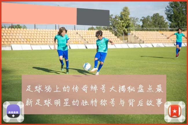 足球场上的传奇绰号大揭秘盘点最新足球明星的独特称号与背后故事