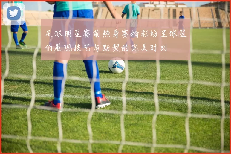 足球明星赛前热身赛精彩纷呈球星们展现技艺与默契的完美时刻