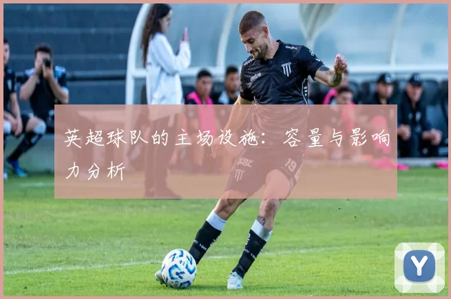 英超球队的主场设施：容量与影响力分析