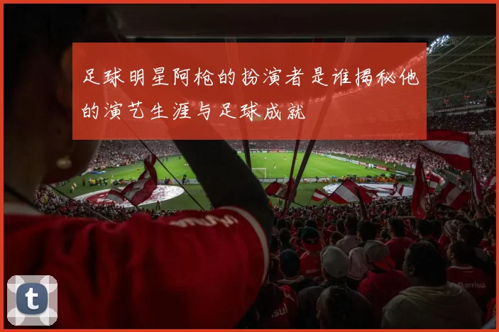 足球明星阿枪的扮演者是谁揭秘他的演艺生涯与足球成就