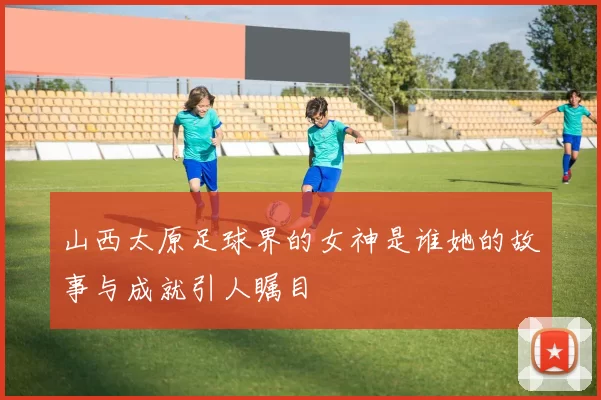 山西太原足球界的女神是谁她的故事与成就引人瞩目