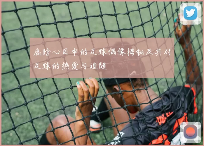 鹿晗心目中的足球偶像揭秘及其对足球的热爱与追随