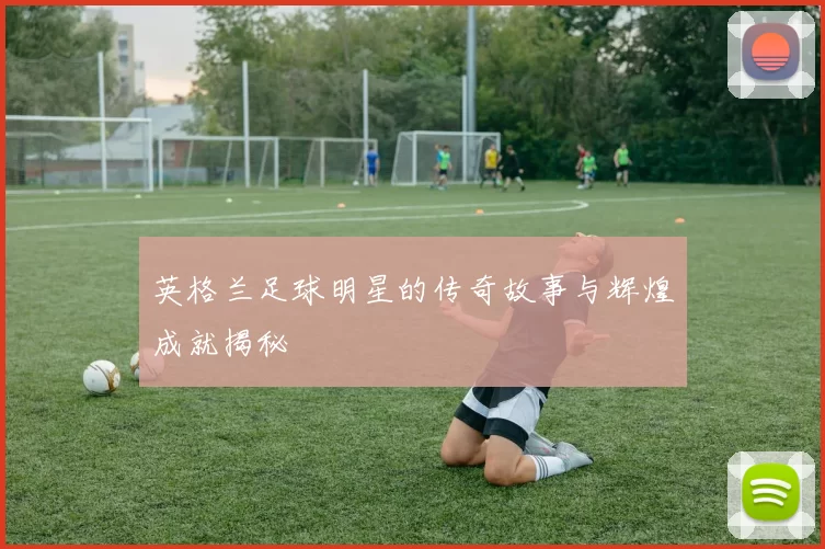 英格兰足球明星的传奇故事与辉煌成就揭秘
