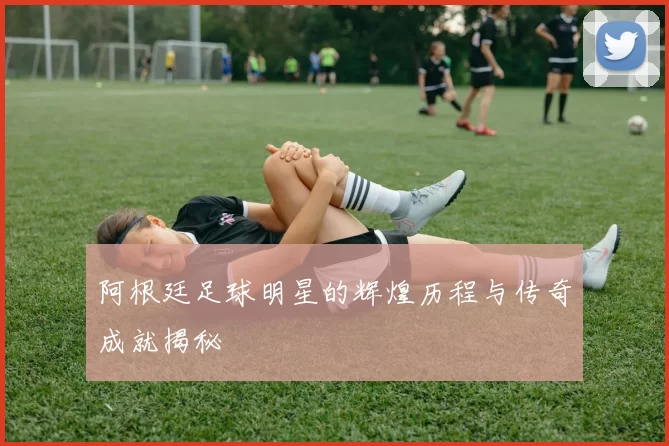 阿根廷足球明星的辉煌历程与传奇成就揭秘
