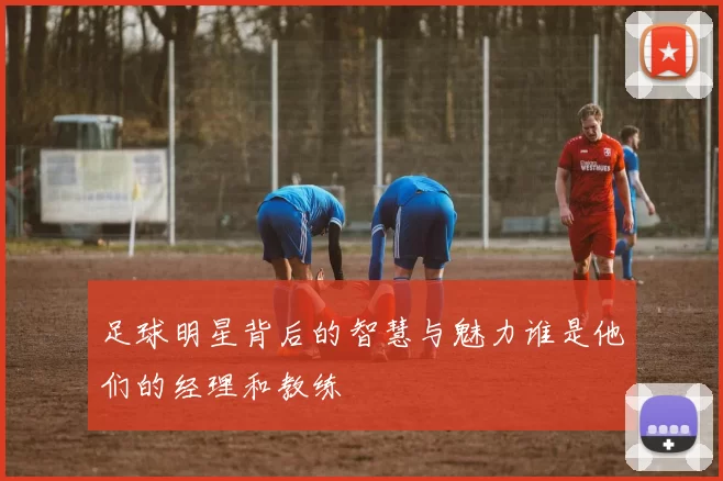 足球明星背后的智慧与魅力谁是他们的经理和教练