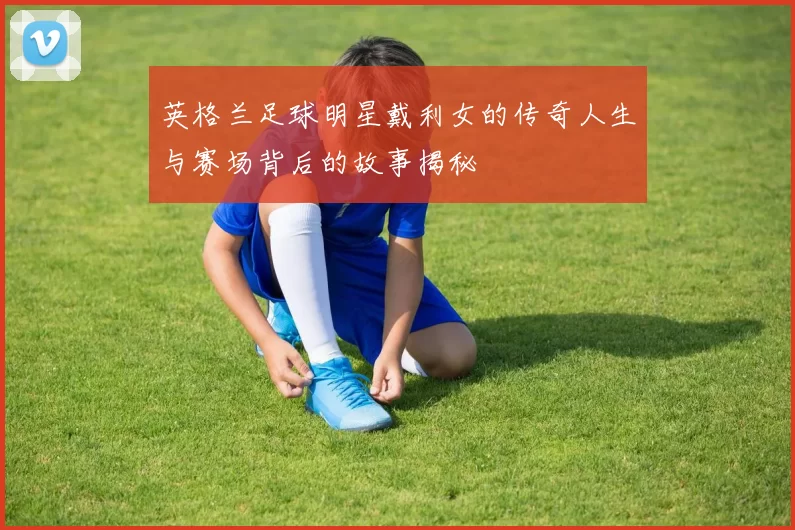 英格兰足球明星戴利女的传奇人生与赛场背后的故事揭秘