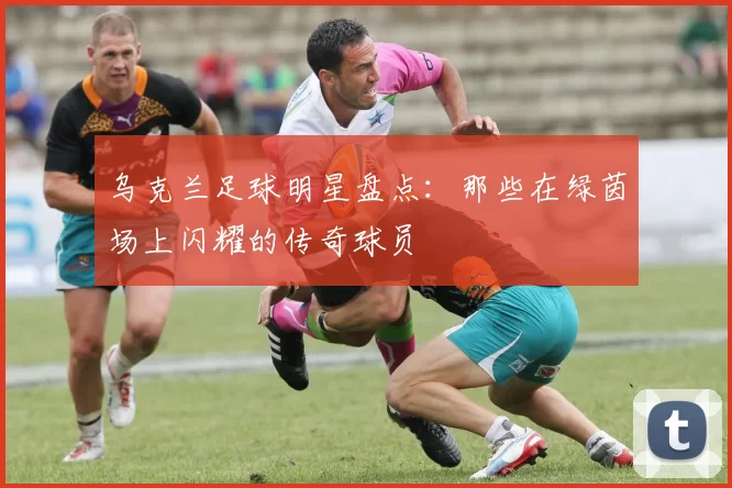 乌克兰足球明星盘点：那些在绿茵场上闪耀的传奇球员