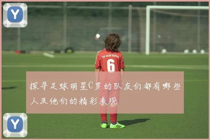 探寻足球明星C罗的队友们都有哪些人及他们的精彩表现