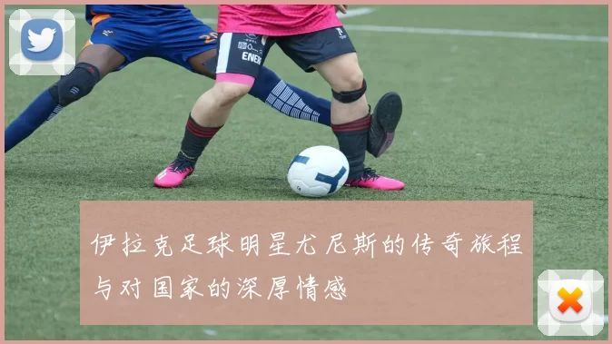 伊拉克足球明星尤尼斯的传奇旅程与对国家的深厚情感
