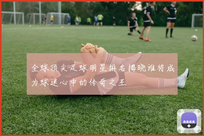 全球顶尖足球明星排名揭晓谁将成为球迷心中的传奇之王