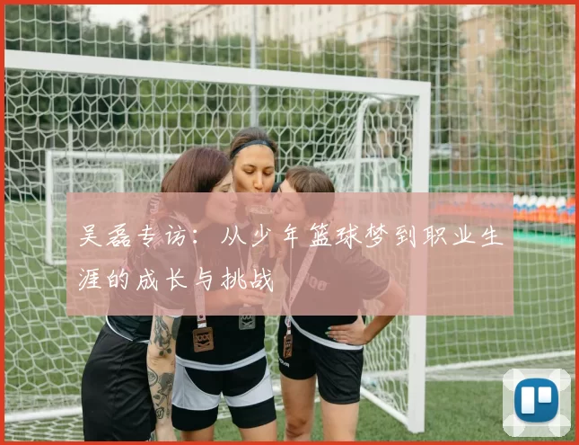 吴磊专访：从少年篮球梦到职业生涯的成长与挑战